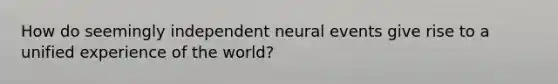 How do seemingly independent neural events give rise to a unified experience of the world?