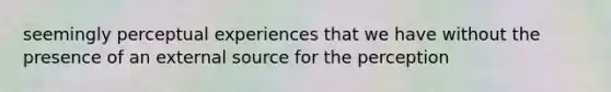 seemingly perceptual experiences that we have without the presence of an external source for the perception