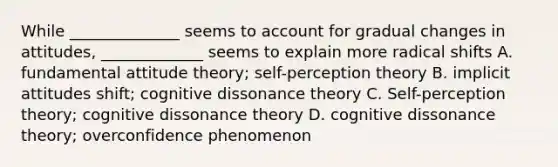 While ______________ seems to account for gradual changes in attitudes, _____________ seems to explain more radical shifts A. fundamental attitude theory; self-perception theory B. implicit attitudes shift; cognitive dissonance theory C. Self-perception theory; cognitive dissonance theory D. cognitive dissonance theory; overconfidence phenomenon