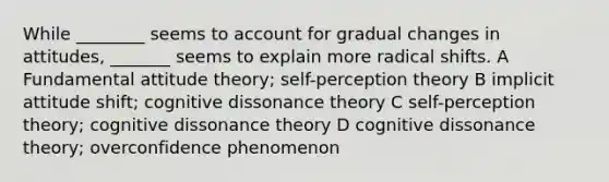 While ________ seems to account for gradual changes in attitudes, _______ seems to explain more radical shifts. A Fundamental attitude theory; self-perception theory B implicit attitude shift; cognitive dissonance theory C self-perception theory; cognitive dissonance theory D cognitive dissonance theory; overconfidence phenomenon