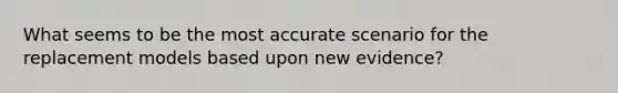 What seems to be the most accurate scenario for the replacement models based upon new evidence?