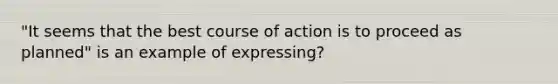 "It seems that the best course of action is to proceed as planned" is an example of expressing?