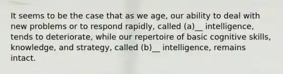 It seems to be the case that as we age, our ability to deal with new problems or to respond rapidly, called (a)__ intelligence, tends to deteriorate, while our repertoire of basic cognitive skills, knowledge, and strategy, called (b)__ intelligence, remains intact.