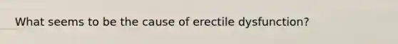 What seems to be the cause of erectile dysfunction?