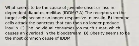 What seems to be the cause of juvenile-onset or insulin-dependent diabetes mellitus (IDDM)? A) The receptors on the target cells become no longer responsive to insulin. B) Immune cells attack the pancreas that can then no longer produce insulin. C) The individual consumes too much sugar, which causes an overload in the bloodstream. D) Obesity seems to be the most common cause of IDDM.