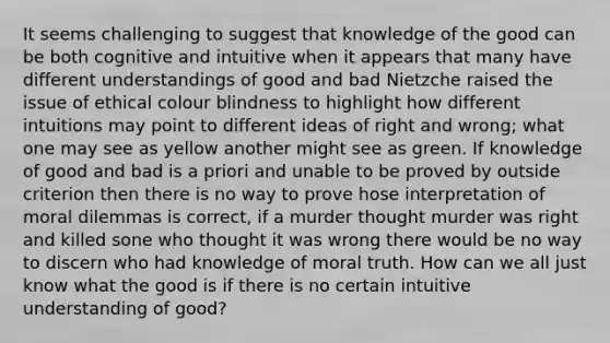 It seems challenging to suggest that knowledge of the good can be both cognitive and intuitive when it appears that many have different understandings of good and bad Nietzche raised the issue of ethical colour blindness to highlight how different intuitions may point to different ideas of right and wrong; what one may see as yellow another might see as green. If knowledge of good and bad is a priori and unable to be proved by outside criterion then there is no way to prove hose interpretation of moral dilemmas is correct, if a murder thought murder was right and killed sone who thought it was wrong there would be no way to discern who had knowledge of moral truth. How can we all just know what the good is if there is no certain intuitive understanding of good?