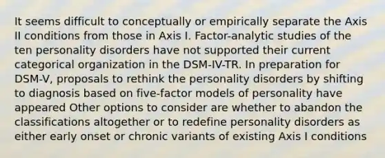 It seems difficult to conceptually or empirically separate the Axis II conditions from those in Axis I. Factor-analytic studies of the ten personality disorders have not supported their current categorical organization in the DSM-IV-TR. In preparation for DSM-V, proposals to rethink the personality disorders by shifting to diagnosis based on five-factor models of personality have appeared Other options to consider are whether to abandon the classifications altogether or to redefine personality disorders as either early onset or chronic variants of existing Axis I conditions