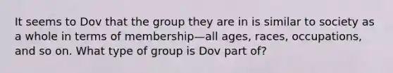 It seems to Dov that the group they are in is similar to society as a whole in terms of membership—all ages, races, occupations, and so on. What type of group is Dov part of?