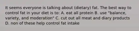 It seems everyone is talking about (dietary) fat. The best way to control fat in your diet is to: A. eat all protein B. use "balance, variety, and moderation" C. cut out all meat and diary products D. non of these help control fat intake