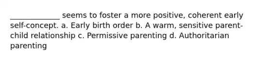 _____________ seems to foster a more positive, coherent early self-concept. a. Early birth order b. A warm, sensitive parent-child relationship c. Permissive parenting d. Authoritarian parenting