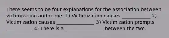 There seems to be four explanations for the association between victimization and crime: 1) Victimization causes ____________ 2) Victimization causes ________________ 3) Victimization prompts ___________ 4) There is a ________________ between the two.