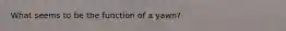 What seems to be the function of a yawn?