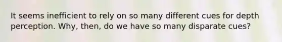 It seems inefficient to rely on so many different cues for depth perception. Why, then, do we have so many disparate cues?