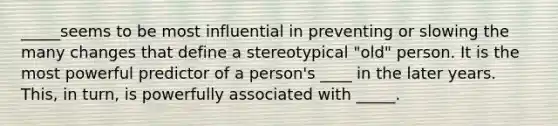 _____seems to be most influential in preventing or slowing the many changes that define a stereotypical "old" person. It is the most powerful predictor of a person's ____ in the later years. This, in turn, is powerfully associated with _____.