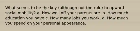 What seems to be the key (although not the rule) to upward <a href='https://www.questionai.com/knowledge/kwMCQRIHge-social-mobility' class='anchor-knowledge'>social mobility</a>? a. How well off your parents are. b. How much education you have c. How many jobs you work. d. How much you spend on your personal appearance.