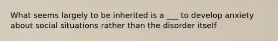 What seems largely to be inherited is a ___ to develop anxiety about social situations rather than the disorder itself