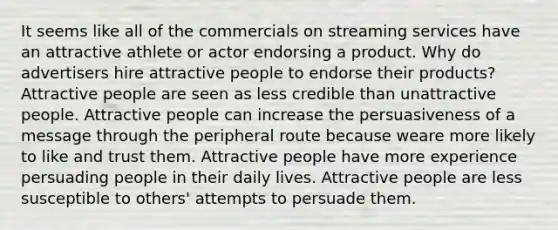 It seems like all of the commercials on streaming services have an attractive athlete or actor endorsing a product. Why do advertisers hire attractive people to endorse their products? Attractive people are seen as less credible than unattractive people. Attractive people can increase the persuasiveness of a message through the peripheral route because weare more likely to like and trust them. Attractive people have more experience persuading people in their daily lives. Attractive people are less susceptible to others' attempts to persuade them.