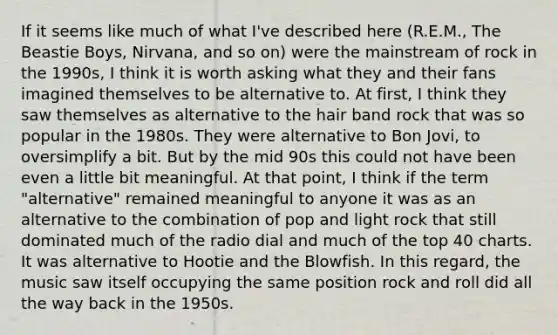 If it seems like much of what I've described here (R.E.M., The Beastie Boys, Nirvana, and so on) were the mainstream of rock in the 1990s, I think it is worth asking what they and their fans imagined themselves to be alternative to. At first, I think they saw themselves as alternative to the hair band rock that was so popular in the 1980s. They were alternative to Bon Jovi, to oversimplify a bit. But by the mid 90s this could not have been even a little bit meaningful. At that point, I think if the term "alternative" remained meaningful to anyone it was as an alternative to the combination of pop and light rock that still dominated much of the radio dial and much of the top 40 charts. It was alternative to Hootie and the Blowfish. In this regard, the music saw itself occupying the same position rock and roll did all the way back in the 1950s.