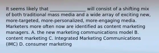 It seems likely that ________________ will consist of a shifting mix of both traditional mass media and a wide array of exciting new, more-targeted, more-personalized, more-engaging media. Marketers more often now are identified as content marketing managers. A. the new marketing communications model B. content marketing C. Integrated Marketing Communications (IMC) D. consumer marketing