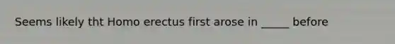 Seems likely tht <a href='https://www.questionai.com/knowledge/kI1ONx7LAC-homo-erectus' class='anchor-knowledge'>homo erectus</a> first arose in _____ before