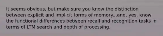 It seems obvious, but make sure you know the distinction between explicit and implicit forms of memory...and, yes, know the functional differences between recall and recognition tasks in terms of LTM search and depth of processing.