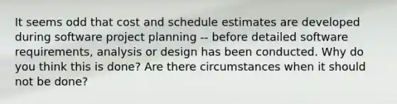 It seems odd that cost and schedule estimates are developed during software project planning -- before detailed software requirements, analysis or design has been conducted. Why do you think this is done? Are there circumstances when it should not be done?