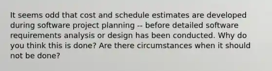 It seems odd that cost and schedule estimates are developed during software project planning -- before detailed software requirements analysis or design has been conducted. Why do you think this is done? Are there circumstances when it should not be done?