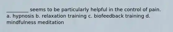 _________ seems to be particularly helpful in the control of pain. a. hypnosis b. relaxation training c. biofeedback training d. mindfulness meditation