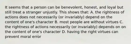 It seems that a person can be benevolent, honest, and loyal but still treat a stranger unjustly. This shows that: A. the rightness of actions does not necessarily (or invariably) depend on the content of one's character B. most people are without virtues C. the rightness of actions necessarily (or invariably) depends on on the content of one's character D. having the right virtues can prevent moral error