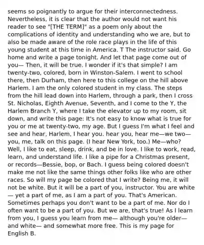 seems so poignantly to argue for their interconnectedness. Nevertheless, it is clear that the author would not want his reader to see "[THE TERM]" as a poem only about the complications of identity and understanding who we are, but to also be made aware of the role race plays in the life of this young student at this time in America. T The instructor said. Go home and write a page tonight. And let that page come out of you— Then, it will be true. I wonder if it's that simple? I am twenty-two, colored, born in Winston-Salem. I went to school there, then Durham, then here to this college on the hill above Harlem. I am the only colored student in my class. The steps from the hill lead down into Harlem, through a park, then I cross St. Nicholas, Eighth Avenue, Seventh, and I come to the Y, the Harlem Branch Y, where I take the elevator up to my room, sit down, and write this page: It's not easy to know what is true for you or me at twenty-two, my age. But I guess I'm what I feel and see and hear, Harlem, I hear you. hear you, hear me—we two—you, me, talk on this page. (I hear New York, too.) Me—who? Well, I like to eat, sleep, drink, and be in love. I like to work, read, learn, and understand life. I like a pipe for a Christmas present, or records—Bessie, bop, or Bach. I guess being colored doesn't make me not like the same things other folks like who are other races. So will my page be colored that I write? Being me, it will not be white. But it will be a part of you, instructor. You are white— yet a part of me, as I am a part of you. That's American. Sometimes perhaps you don't want to be a part of me. Nor do I often want to be a part of you. But we are, that's true! As I learn from you, I guess you learn from me— although you're older—and white— and somewhat more free. This is my page for English B.