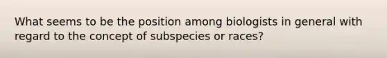 What seems to be the position among biologists in general with regard to the concept of subspecies or races?