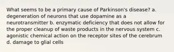 What seems to be a primary cause of Parkinson's disease? a. degeneration of neurons that use dopamine as a neurotransmitter b. enzymatic deficiency that does not allow for the proper cleanup of waste products in the nervous system c. agonistic chemical action on the receptor sites of the cerebrum d. damage to glial cells