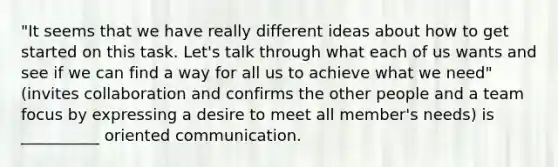 "It seems that we have really different ideas about how to get started on this task. Let's talk through what each of us wants and see if we can find a way for all us to achieve what we need" (invites collaboration and confirms the other people and a team focus by expressing a desire to meet all member's needs) is __________ oriented communication.