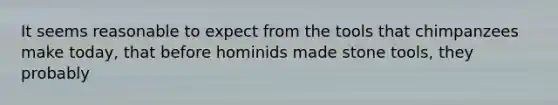 It seems reasonable to expect from the tools that chimpanzees make today, that before hominids made stone tools, they probably