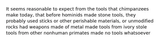 It seems reasonable to expect from the tools that chimpanzees make today, that before hominids made stone tools, they probably used sticks or other perishable materials, or unmodified rocks had weapons made of metal made tools from ivory stole tools from other nonhuman primates made no tools whatsoever