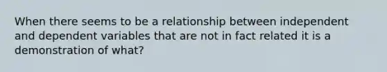 When there seems to be a relationship between independent and dependent variables that are not in fact related it is a demonstration of what?