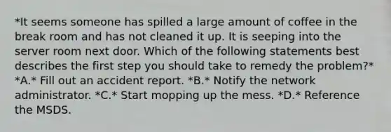 *It seems someone has spilled a large amount of coffee in the break room and has not cleaned it up. It is seeping into the server room next door. Which of the following statements best describes the first step you should take to remedy the problem?* *A.* Fill out an accident report. *B.* Notify the network administrator. *C.* Start mopping up the mess. *D.* Reference the MSDS.