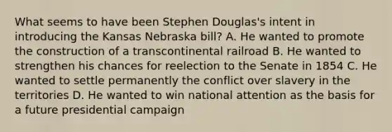 What seems to have been Stephen Douglas's intent in introducing the Kansas Nebraska bill? A. He wanted to promote the construction of a transcontinental railroad B. He wanted to strengthen his chances for reelection to the Senate in 1854 C. He wanted to settle permanently the conflict over slavery in the territories D. He wanted to win national attention as the basis for a future presidential campaign