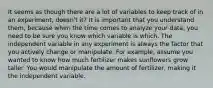 It seems as though there are a lot of variables to keep track of in an experiment, doesn't it? It is important that you understand them, because when the time comes to analyze your data, you need to be sure you know which variable is which. The independent variable in any experiment is always the factor that you actively change or manipulate. For example, assume you wanted to know how much fertilizer makes sunflowers grow taller. You would manipulate the amount of fertilizer, making it the independent variable.