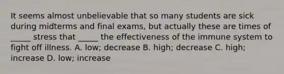 It seems almost unbelievable that so many students are sick during midterms and final exams, but actually these are times of _____ stress that _____ the effectiveness of the immune system to fight off illness. A. low; decrease B. high; decrease C. high; increase D. low; increase