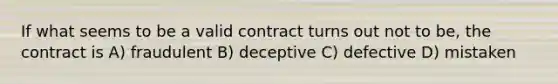 If what seems to be a valid contract turns out not to be, the contract is A) fraudulent B) deceptive C) defective D) mistaken