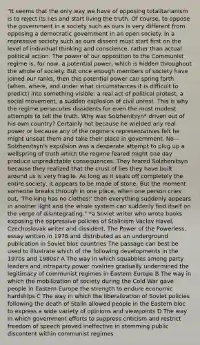 "It seems that the only way we have of opposing totalitarianism is to reject its lies and start living the truth. Of course, to oppose the government in a society such as ours is very different from opposing a democratic government in an open society. In a repressive society such as ours dissent must start first on the level of individual thinking and conscience, rather than actual political action. The power of our opposition to the Communist regime is, for now, a potential power, which is hidden throughout the whole of society. But once enough members of society have joined our ranks, then this potential power can spring forth (when, where, and under what circumstances it is difficult to predict) into something visible: a real act of political protest, a social movement, a sudden explosion of civil unrest. This is why the regime persecutes dissidents for even the most modest attempts to tell the truth. Why was Solzhenitsyn* driven out of his own country? Certainly not because he wielded any real power or because any of the regime's representatives felt he might unseat them and take their place in government. No—Solzhenitsyn's expulsion was a desperate attempt to plug up a wellspring of truth which the regime feared might one day produce unpredictable consequences. They feared Solzhenitsyn because they realized that the crust of lies they have built around us is very fragile. As long as it seals off completely the entire society, it appears to be made of stone. But the moment someone breaks through in one place, when one person cries out, 'The king has no clothes!' then everything suddenly appears in another light and the whole system can suddenly find itself on the verge of disintegrating." *a Soviet writer who wrote books exposing the oppressive policies of Stalinism Vaclav Havel, Czechoslovak writer and dissident, The Power of the Powerless, essay written in 1978 and distributed as an underground publication in Soviet bloc countries The passage can best be used to illustrate which of the following developments in the 1970s and 1980s? A The way in which squabbles among party leaders and intraparty power rivalries gradually undermined the legitimacy of communist regimes in Eastern Europe B The way in which the mobilization of society during the Cold War gave people in Eastern Europe the strength to endure economic hardships C The way in which the liberalization of Soviet policies following the death of Stalin allowed people in the Eastern bloc to express a wide variety of opinions and viewpoints D The way in which government efforts to suppress criticism and restrict freedom of speech proved ineffective in stemming public discontent within communist regimes