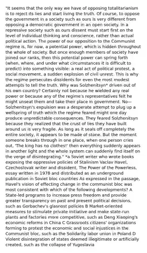 "It seems that the only way we have of opposing totalitarianism is to reject its lies and start living the truth. Of course, to oppose the government in a society such as ours is very different from opposing a democratic government in an open society. In a repressive society such as ours dissent must start first on the level of individual thinking and conscience, rather than actual political action. The power of our opposition to the Communist regime is, for now, a potential power, which is hidden throughout the whole of society. But once enough members of society have joined our ranks, then this potential power can spring forth (when, where, and under what circumstances it is difficult to predict) into something visible: a real act of political protest, a social movement, a sudden explosion of civil unrest. This is why the regime persecutes dissidents for even the most modest attempts to tell the truth. Why was Solzhenitsyn* driven out of his own country? Certainly not because he wielded any real power or because any of the regime's representatives felt he might unseat them and take their place in government. No—Solzhenitsyn's expulsion was a desperate attempt to plug up a wellspring of truth which the regime feared might one day produce unpredictable consequences. They feared Solzhenitsyn because they realized that the crust of lies they have built around us is very fragile. As long as it seals off completely the entire society, it appears to be made of stone. But the moment someone breaks through in one place, when one person cries out, 'The king has no clothes!' then everything suddenly appears in another light and the whole system can suddenly find itself on the verge of disintegrating." *a Soviet writer who wrote books exposing the oppressive policies of Stalinism Vaclav Havel, Czechoslovak writer and dissident, The Power of the Powerless, essay written in 1978 and distributed as an underground publication in Soviet bloc countries As expressed in the passage, Havel's vision of effecting change in the communist bloc was most consistent with which of the following developments? A State-led programs to increase press freedom and provide greater transparency on past and present political decisions, such as Gorbachev's glasnost policies B Market-oriented measures to stimulate private initiative and make state-run plants and factories more competitive, such as Deng Xiaoping's economic reforms in China C Grassroots citizens' organizations forming to protest the economic and social injustices in the Communist bloc, such as the Solidarity labor union in Poland D Violent disintegration of states deemed illegitimate or artificially created, such as the collapse of Yugoslavia