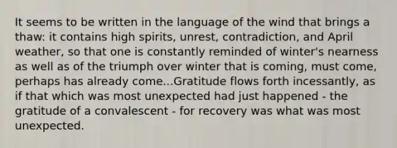 It seems to be written in the language of the wind that brings a thaw: it contains high spirits, unrest, contradiction, and April weather, so that one is constantly reminded of winter's nearness as well as of the triumph over winter that is coming, must come, perhaps has already come...Gratitude flows forth incessantly, as if that which was most unexpected had just happened - the gratitude of a convalescent - for recovery was what was most unexpected.