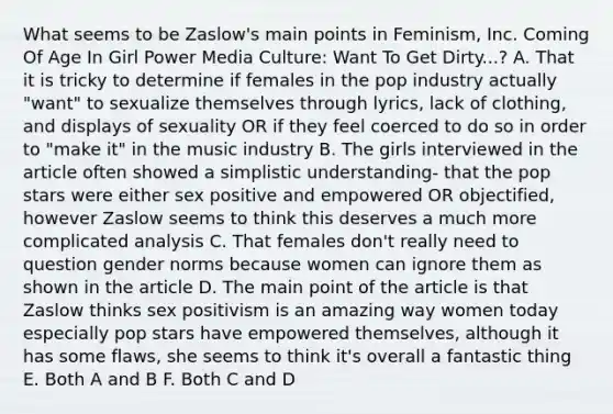 What seems to be Zaslow's main points in Feminism, Inc. Coming Of Age In Girl Power Media Culture: Want To Get Dirty...? A. That it is tricky to determine if females in the pop industry actually "want" to sexualize themselves through lyrics, lack of clothing, and displays of sexuality OR if they feel coerced to do so in order to "make it" in the music industry B. The girls interviewed in the article often showed a simplistic understanding- that the pop stars were either sex positive and empowered OR objectified, however Zaslow seems to think this deserves a much more complicated analysis C. That females don't really need to question gender norms because women can ignore them as shown in the article D. The main point of the article is that Zaslow thinks sex positivism is an amazing way women today especially pop stars have empowered themselves, although it has some flaws, she seems to think it's overall a fantastic thing E. Both A and B F. Both C and D