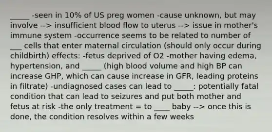 _____ -seen in 10% of US preg women -cause unknown, but may involve --> insufficient blood flow to uterus --> issue in mother's immune system -occurrence seems to be related to number of ___ cells that enter maternal circulation (should only occur during childbirth) effects: -fetus deprived of O2 -mother having edema, hypertension, and _____ (high blood volume and high BP can increase GHP, which can cause increase in GFR, leading proteins in filtrate) -undiagnosed cases can lead to _____: potentially fatal condition that can lead to seizures and put both mother and fetus at risk -the only treatment = to ____ baby --> once this is done, the condition resolves within a few weeks