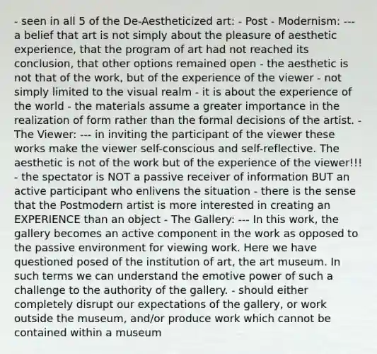 - seen in all 5 of the De-Aestheticized art: - Post - Modernism: --- a belief that art is not simply about the pleasure of aesthetic experience, that the program of art had not reached its conclusion, that other options remained open - the aesthetic is not that of the work, but of the experience of the viewer - not simply limited to the visual realm - it is about the experience of the world - the materials assume a greater importance in the realization of form rather than the formal decisions of the artist. - The Viewer: --- in inviting the participant of the viewer these works make the viewer self-conscious and self-reflective. The aesthetic is not of the work but of the experience of the viewer!!! - the spectator is NOT a passive receiver of information BUT an active participant who enlivens the situation - there is the sense that the Postmodern artist is more interested in creating an EXPERIENCE than an object - The Gallery: --- In this work, the gallery becomes an active component in the work as opposed to the passive environment for viewing work. Here we have questioned posed of the institution of art, the art museum. In such terms we can understand the emotive power of such a challenge to the authority of the gallery. - should either completely disrupt our expectations of the gallery, or work outside the museum, and/or produce work which cannot be contained within a museum