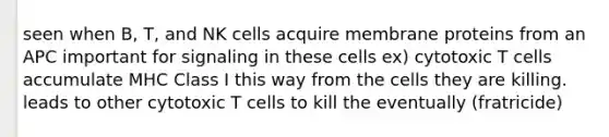 seen when B, T, and NK cells acquire membrane proteins from an APC important for signaling in these cells ex) cytotoxic T cells accumulate MHC Class I this way from the cells they are killing. leads to other cytotoxic T cells to kill the eventually (fratricide)