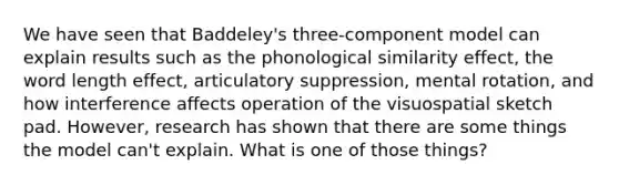 We have seen that Baddeley's three-component model can explain results such as the phonological similarity effect, the word length effect, articulatory suppression, mental rotation, and how interference affects operation of the visuospatial sketch pad. However, research has shown that there are some things the model can't explain. What is one of those things?