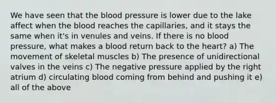 We have seen that the blood pressure is lower due to the lake affect when the blood reaches the capillaries, and it stays the same when it's in venules and veins. If there is no blood pressure, what makes a blood return back to the heart? a) The movement of skeletal muscles b) The presence of unidirectional valves in the veins c) The negative pressure applied by the right atrium d) circulating blood coming from behind and pushing it e) all of the above